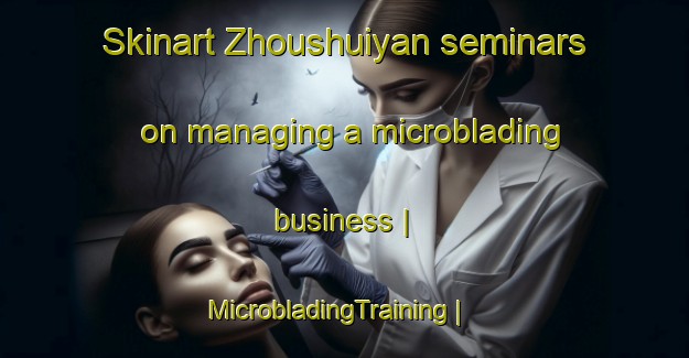 Skinart Zhoushuiyan seminars on managing a microblading business | MicrobladingTraining | MicrobladingClasses | SkinartTraining-China
